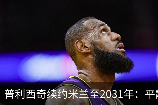 普利西奇续约米兰至2031年：平静宣言与德比救赎渴望