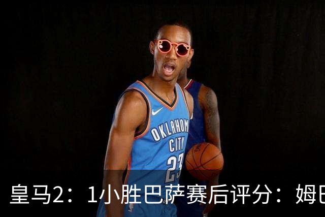 皇马2：1小胜巴萨赛后评分：姆巴佩 8 分全场最佳，贝林厄姆、居莱尔 7.5 分